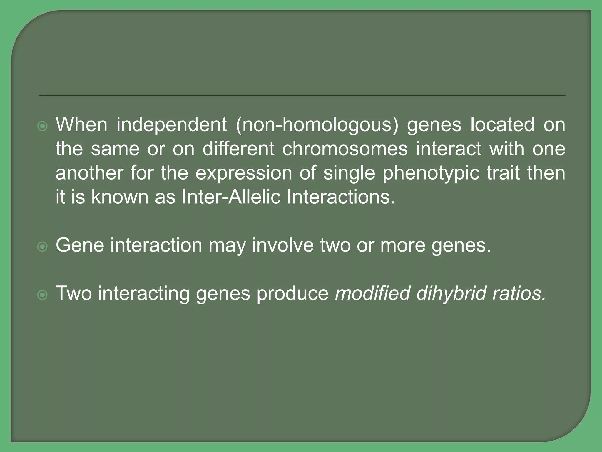  When independent (non-homologous) genes located on
the same or on different chromosomes interact with one
another for the expression of single phenotypic trait then
it is known as Inter-Allelic Interactions.
 Gene interaction may involve two or more genes.
 Two interacting genes produce modified dihybrid ratios.
 
