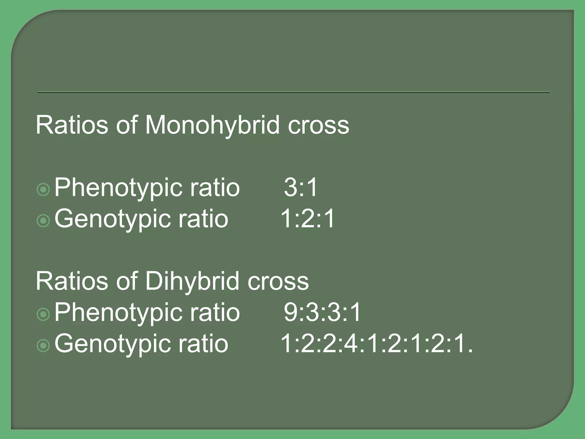 Ratios of Monohybrid cross
Phenotypic ratio 3:1
Genotypic ratio 1:2:1
Ratios of Dihybrid cross
Phenotypic ratio 9:3:3:1
Genotypic ratio 1:2:2:4:1:2:1:2:1.
 