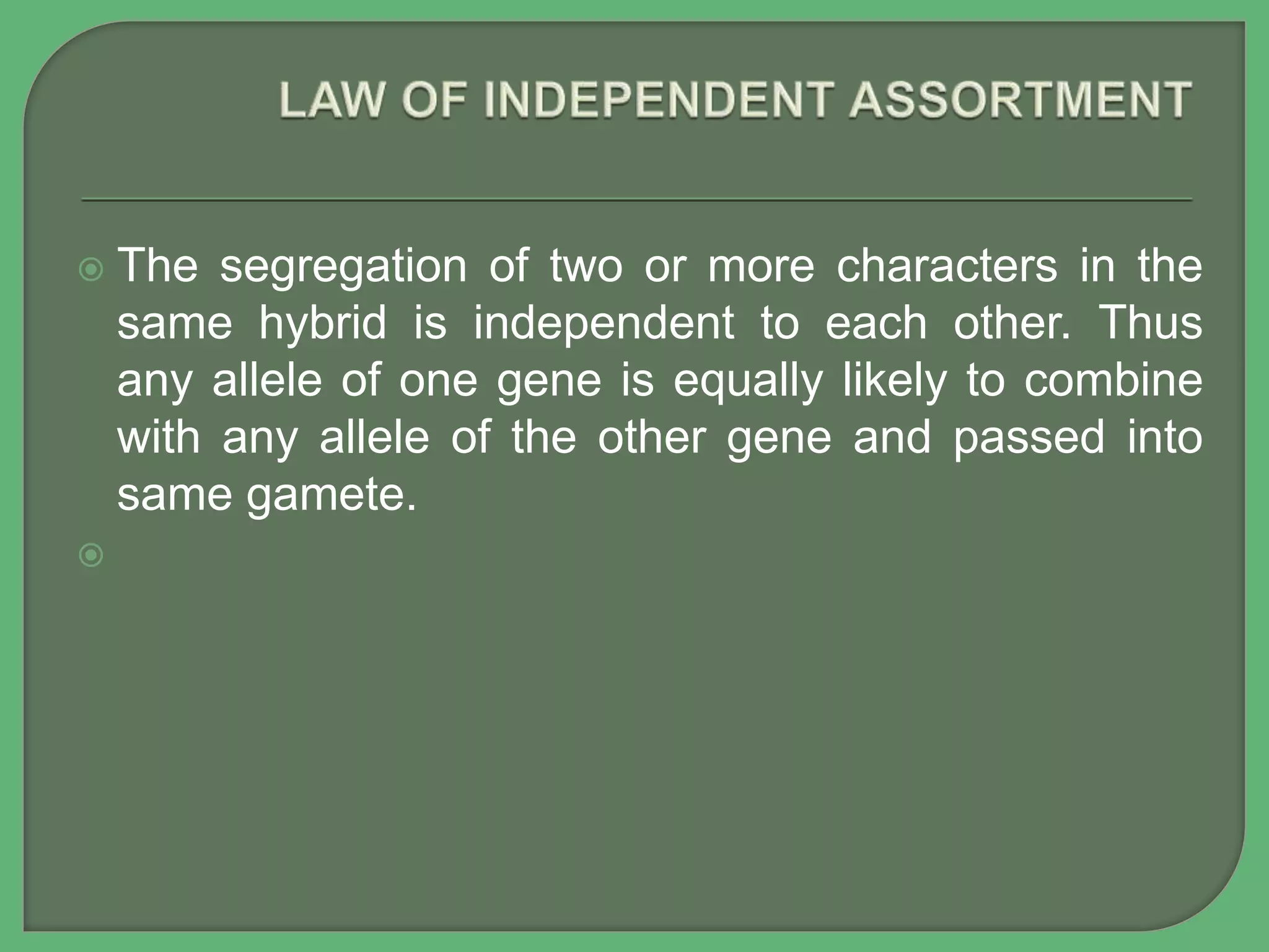  The segregation of two or more characters in the
same hybrid is independent to each other. Thus
any allele of one gene is equally likely to combine
with any allele of the other gene and passed into
same gamete.

 