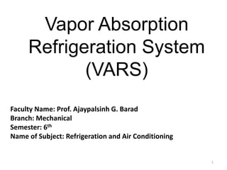 Vapor Absorption
Refrigeration System
(VARS)
1
Faculty Name: Prof. Ajaypalsinh G. Barad
Branch: Mechanical
Semester: 6th
Name of Subject: Refrigeration and Air Conditioning
 