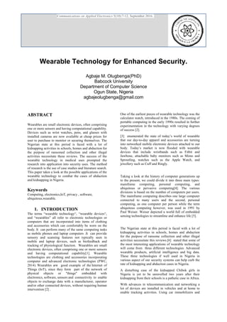 Communications on Applied Electronics 5(10):7-12, September 2016.
Wearable Technology for Enhanced Security.
Agbaje M. Olugbenga(PhD)
Babcock University
Department of Computer Science
Ogun State, Nigeria
agbajeolugbenga@gmail.com
ABSTRACT
Wearables are small electronic devices, often comprising
one or more sensors and having computational capability.
Devices such as wrist watches, pens, and glasses with
installed cameras are now available at cheap prices for
user to purchase to monitor or securing themselves. The
Nigerian state at this period is faced with a lot of
kidnapping activities in schools, homes and abduction for
the purpose of ransomed collection and other illegal
activities necessitate these reviews. The success of the
wearable technology in medical uses prompted the
research into application into security uses. The method
of research is the use of case studies and literature search.
This paper takes a look at the possible applications of the
wearable technology to combat the cases of abduction
and kidnapping in Nigeria.
Keywords
Computing, electronics,IoT, privacy , software,
ubiquitous,wearable.
1. INTRODUCTION
The terms “wearable technology“, “wearable devices“,
and “wearables” all refer to electronic technologies or
computers that are incorporated into items of clothing
and accessories which can comfortably be worn on the
body. It can perform many of the same computing tasks
as mobile phones and laptop computers .It can provide
sensory and scanning features not typically seen in
mobile and laptop devices, such as biofeedback and
tracking of physiological function. Wearables are small
electronic devices, often comprising one or more sensors
and having computational capability[1]. Wearable
technologies are clothing and accessories incorporating
computer and advanced electronic technologies (PWC,
2014). Wearables are good example of the Internet of
Things (IoT), since they form part of the network of
physical objects or "things" embedded with
electronics, software, sensors and connectivity to enable
objects to exchange data with a manufacturer, operator
and/or other connected devices, without requiring human
intervention [2] .
One of the earliest pieces of wearable technology was the
calculator watch, introduced in the 1980s. The coming of
portable computing in the early 1990s resulted in further
experimentation in the technology with varying degrees
of success [2].
[3] enumerated the state of today’s world of wearable
that our day-to-day apparel and accessories are turning
into networked mobile electronic devices attached to our
body. Today’s market is now flooded with wearable
devices that include wristbands such as Fitbit and
Jawbone, attachable baby monitors such as Mimo and
Sproutling, watches such as the Apple Watch, and
jewellery such as Cuff and Ringly.
Taking a look at the history of computer generations up
to the present, we could divide it into three main types:
mainframe computing, personal computing, and
ubiquitous or pervasive computing[4]. The various
divisions is based on the number of computers per users.
The mainframe computing describes one large computer
connected to many users and the second, personal
computing, as one computer per person while the term
ubiquitous computing however, was used in 1991 by
Paul Weiser. Weiser depicted a world full of embedded
sensing technologies to streamline and enhance life [5].
The Nigerian state at this period is faced with a lot of
kidnapping activities in schools, homes and abduction
for the purpose of ransome collection and other illegal
activities necessitate this reviews.[6] stated that some of
the most interesting applications of wearable technology
will come from three different technologies: Advanced
wearable products, artificial intelligence and big data.
These three technologies if well used in Nigeria in
various aspect of our security systems can help curb the
rate of kidnapping and abduction cases in Nigeria.
A disturbing case of the kidnapped Chibok girls in
Nigeria is yet to be unravelled two years after their
kidnapping from their schools is a pathetic case in Africa.
With advances in telecommunication and networking a
lot of devices are installed in vehicles and at home to
enable tracking activities. Using car immobilizers and
 