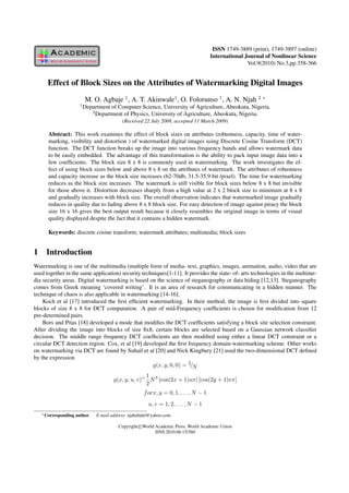 ISSN 1749-3889 (print), 1749-3897 (online)
International Journal of Nonlinear Science
Vol.9(2010) No.3,pp.358-366
Effect of Block Sizes on the Attributes of Watermarking Digital Images
M. O. Agbaje 1
, A. T. Akinwale1
, O. Folorunso 1
, A. N. Njah 2 ∗
1
Department of Computer Science, University of Agriculture, Abeokuta, Nigeria.
2
Department of Physics, University of Agriculture, Abeokuta, Nigeria.
(Received 22 July 2008, accepted 11 March 2009)
Abstract: This work examines the effect of block sizes on attributes (robustness, capacity, time of water-
marking, visibility and distortion ) of watermarked digital images using Discrete Cosine Transform (DCT)
function. The DCT function breaks up the image into various frequency bands and allows watermark data
to be easily embedded. The advantage of this transformation is the ability to pack input image data into a
few coefficients. The block size 8 x 8 is commonly used in watermarking. The work investigates the ef-
fect of using block sizes below and above 8 x 8 on the attributes of watermark. The attributes of robustness
and capacity increase as the block size increases (62-70db, 31.5-35.9 bit /pixel). The time for watermarking
reduces as the block size increases. The watermark is still visible for block sizes below 8 x 8 but invisible
for those above it. Distortion decreases sharply from a high value at 2 x 2 block size to minimum at 8 x 8
and gradually increases with block size. The overall observation indicates that watermarked image gradually
reduces in quality due to fading above 8 x 8 block size. For easy detection of image against piracy the block
size 16 x 16 gives the best output result because it closely resembles the original image in terms of visual
quality displayed despite the fact that it contains a hidden watermark.
Keywords: discrete cosine transform; watermark attributes; multimedia; block sizes
1 Introduction
Watermarking is one of the multimedia (multiple form of media- text, graphics, images, animation, audio, video that are
used together in the same application) security techniques[1-11]. It provides the state- of- arts technologies in the multime-
dia security areas. Digital watermarking is based on the science of steganography or data hiding [12,13]. Steganography
comes from Greek meaning ‘covered writing’. It is an area of research for communicating in a hidden manner. The
technique of chaos is also applicable in watermarking [14-16].
Koch et al [17] introduced the first efficient watermarking. In their method, the image is first divided into square
blocks of size 8 x 8 for DCT computation. A pair of mid-Frequency coefficients is chosen for modification from 12
pre-determined pairs.
Bors and Pitas [18] developed a mode that modifies the DCT coefficients satisfying a block site selection constraint.
After dividing the image into blocks of size 8x8, certain blocks are selected based on a Gaussian network classifier
decision. The middle range frequency DCT coefficients are then modified using either a linear DCT constraint or a
circular DCT detection region. Cox, et al [19] developed the first frequency domain-watermarking scheme. Other works
on watermarking via DCT are found by Suhail et al [20] and Nick Kingbury [21] used the two-dimensional DCT defined
by the expression
𝑔(𝑥, 𝑦, 0, 0) = 1/𝑁
𝑔(𝑥, 𝑦, 𝑢, 𝑣)= 1
2
𝑁3
[cos(2𝑥 + 1)𝑢𝜋] [cos(2𝑦 + 1)𝑣𝜋]
𝑓𝑜𝑟𝑥, 𝑦 = 0, 1, . . . , 𝑁 − 1
𝑢, 𝑣 = 1, 2, . . . , 𝑁 − 1
∗Corresponding author. E-mail address: njahabdul@yahoo.com
Copyright c
⃝World Academic Press, World Academic Union
IJNS.2010.06.15/360
 