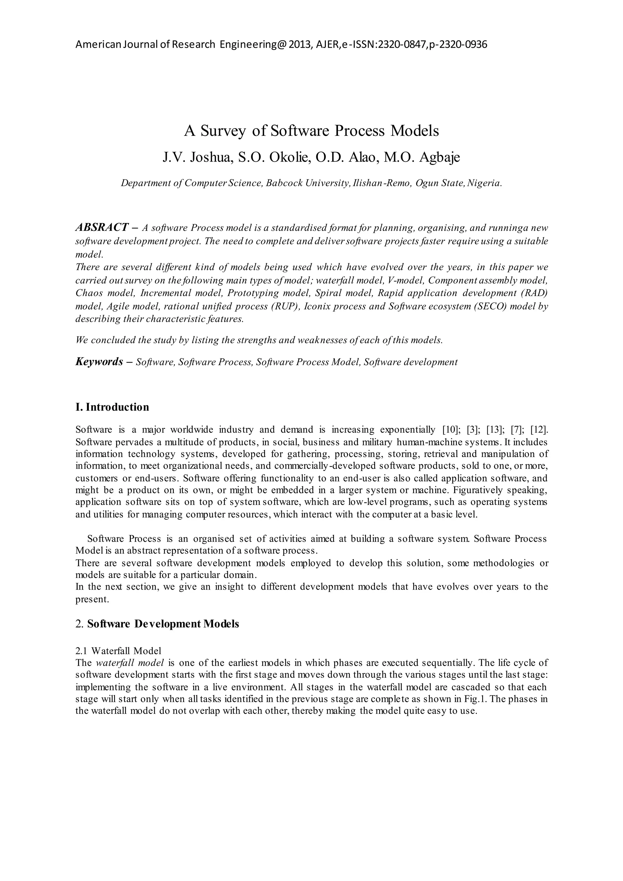 AmericanJournal of Research Engineering@2013, AJER,e-ISSN:2320-0847,p-2320-0936
A Survey of Software Process Models
J.V. Joshua, S.O. Okolie, O.D. Alao, M.O. Agbaje
Department of ComputerScience, Babcock University,Ilishan-Remo, Ogun State,Nigeria.
ABSRACT – A software Process model is a standardised format for planning, organising, and runninga new
software development project. The need to complete and deliver software projects faster require using a suitable
model.
There are several different kind of models being used which have evolved over the years, in this paper we
carried out survey on the following main types of model; waterfall model, V-model, Component assembly model,
Chaos model, Incremental model, Prototyping model, Spiral model, Rapid application development (RAD)
model, Agile model, rational unified process (RUP), Iconix process and Software ecosystem (SECO) model by
describing their characteristic features.
We concluded the study by listing the strengths and weaknesses of each of this models.
Keywords – Software, Software Process, Software Process Model, Software development
I. Introduction
Software is a major worldwide industry and demand is increasing exponentially [10]; [3]; [13]; [7]; [12].
Software pervades a multitude of products, in social, business and military human-machine systems. It includes
information technology systems, developed for gathering, processing, storing, retrieval and manipulation of
information, to meet organizational needs, and commercially-developed software products, sold to one, or more,
customers or end-users. Software offering functionality to an end-user is also called application software, and
might be a product on its own, or might be embedded in a larger system or machine. Figuratively speaking,
application software sits on top of system software, which are low-level programs, such as operating systems
and utilities for managing computer resources, which interact with the computer at a basic level.
Software Process is an organised set of activities aimed at building a software system. Software Process
Model is an abstract representation of a software process.
There are several software development models employed to develop this solution, some methodologies or
models are suitable for a particular domain.
In the next section, we give an insight to different development models that have evolves over years to the
present.
2. Software Development Models
2.1 Waterfall Model
The waterfall model is one of the earliest models in which phases are executed sequentially. The life cycle of
software development starts with the first stage and moves down through the various stages until the last stage:
implementing the software in a live environment. All stages in the waterfall model are cascaded so that each
stage will start only when all tasks identified in the previous stage are complete as shown in Fig.1. The phases in
the waterfall model do not overlap with each other, thereby making the model quite easy to use.
 