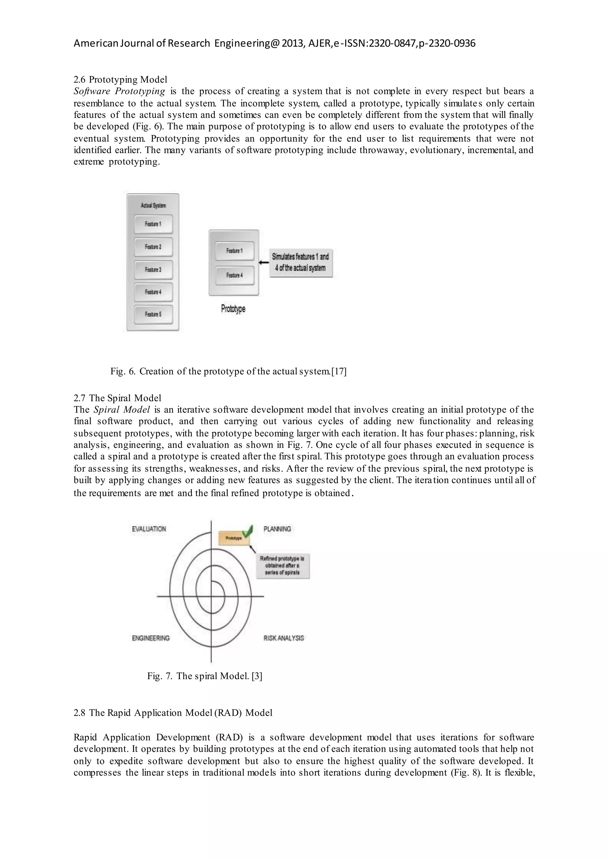 AmericanJournal of Research Engineering@2013, AJER,e-ISSN:2320-0847,p-2320-0936
2.6 Prototyping Model
Software Prototyping is the process of creating a system that is not complete in every respect but bears a
resemblance to the actual system. The incomplete system, called a prototype, typically simulates only certain
features of the actual system and sometimes can even be completely different from the system that will finally
be developed (Fig. 6). The main purpose of prototyping is to allow end users to evaluate the prototypes of the
eventual system. Prototyping provides an opportunity for the end user to list requirements that were not
identified earlier. The many variants of software prototyping include throwaway, evolutionary, incremental, and
extreme prototyping.
Fig. 6. Creation of the prototype of the actual system.[17]
2.7 The Spiral Model
The Spiral Model is an iterative software development model that involves creating an initial prototype of the
final software product, and then carrying out various cycles of adding new functionality and releasing
subsequent prototypes, with the prototype becoming larger with each iteration. It has four phases: planning, risk
analysis, engineering, and evaluation as shown in Fig. 7. One cycle of all four phases executed in sequence is
called a spiral and a prototype is created after the first spiral. This prototype goes through an evaluation process
for assessing its strengths, weaknesses, and risks. After the review of the previous spiral, the next prototype is
built by applying changes or adding new features as suggested by the client. The iteration continues until all of
the requirements are met and the final refined prototype is obtained.
Fig. 7. The spiral Model. [3]
2.8 The Rapid Application Model (RAD) Model
Rapid Application Development (RAD) is a software development model that uses iterations for software
development. It operates by building prototypes at the end of each iteration using automated tools that help not
only to expedite software development but also to ensure the highest quality of the software developed. It
compresses the linear steps in traditional models into short iterations during development (Fig. 8). It is flexible,
 