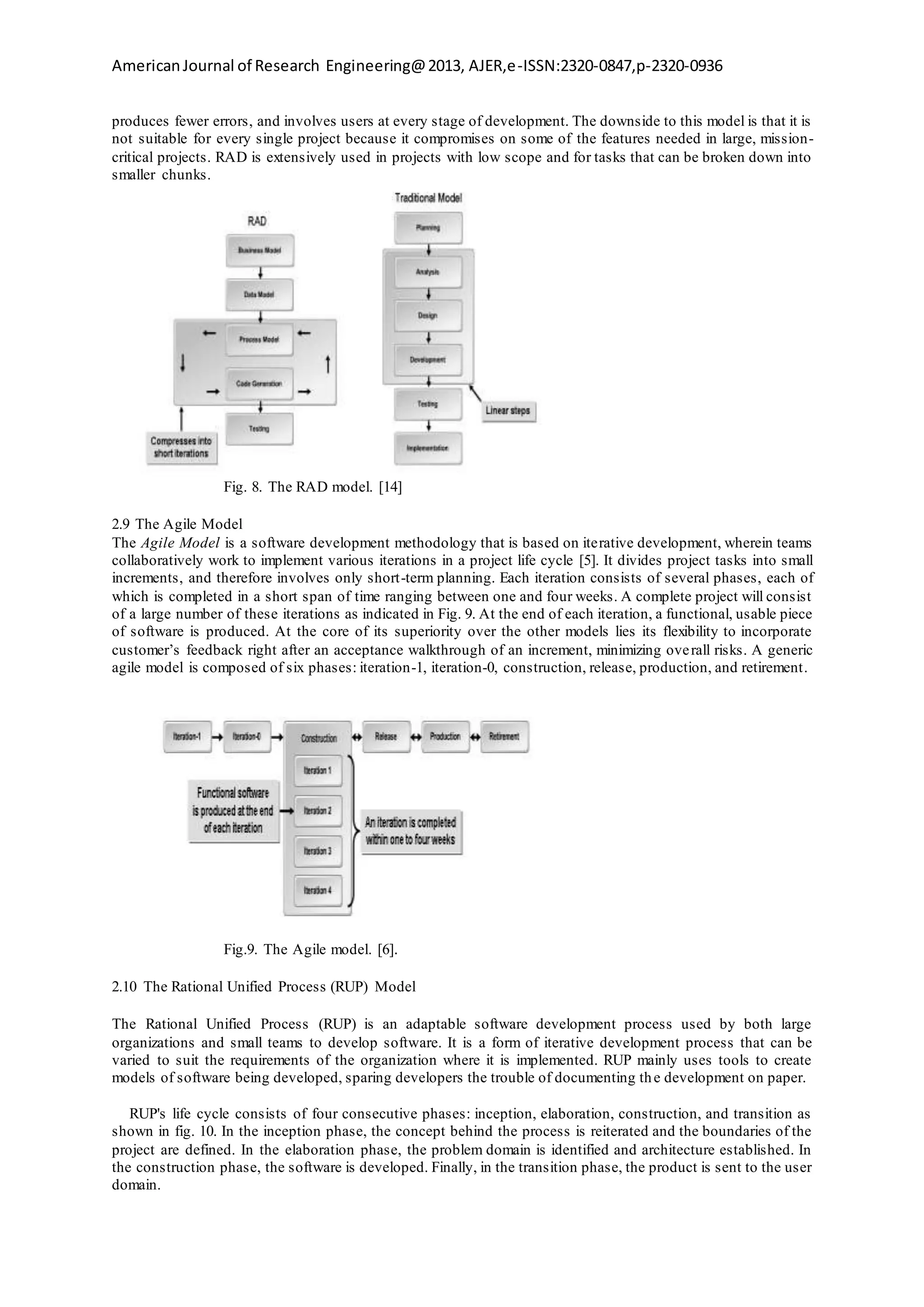AmericanJournal of Research Engineering@2013, AJER,e-ISSN:2320-0847,p-2320-0936
produces fewer errors, and involves users at every stage of development. The downside to this model is that it is
not suitable for every single project because it compromises on some of the features needed in large, mission-
critical projects. RAD is extensively used in projects with low scope and for tasks that can be broken down into
smaller chunks.
Fig. 8. The RAD model. [14]
2.9 The Agile Model
The Agile Model is a software development methodology that is based on iterative development, wherein teams
collaboratively work to implement various iterations in a project life cycle [5]. It divides project tasks into small
increments, and therefore involves only short-term planning. Each iteration consists of several phases, each of
which is completed in a short span of time ranging between one and four weeks. A complete project will consist
of a large number of these iterations as indicated in Fig. 9. At the end of each iteration, a functional, usable piece
of software is produced. At the core of its superiority over the other models lies its flexibility to incorporate
customer’s feedback right after an acceptance walkthrough of an increment, minimizing overall risks. A generic
agile model is composed of six phases: iteration-1, iteration-0, construction, release, production, and retirement.
Fig.9. The Agile model. [6].
2.10 The Rational Unified Process (RUP) Model
The Rational Unified Process (RUP) is an adaptable software development process used by both large
organizations and small teams to develop software. It is a form of iterative development process that can be
varied to suit the requirements of the organization where it is implemented. RUP mainly uses tools to create
models of software being developed, sparing developers the trouble of documenting the development on paper.
RUP's life cycle consists of four consecutive phases: inception, elaboration, construction, and transition as
shown in fig. 10. In the inception phase, the concept behind the process is reiterated and the boundaries of the
project are defined. In the elaboration phase, the problem domain is identified and architecture established. In
the construction phase, the software is developed. Finally, in the transition phase, the product is sent to the user
domain.
 