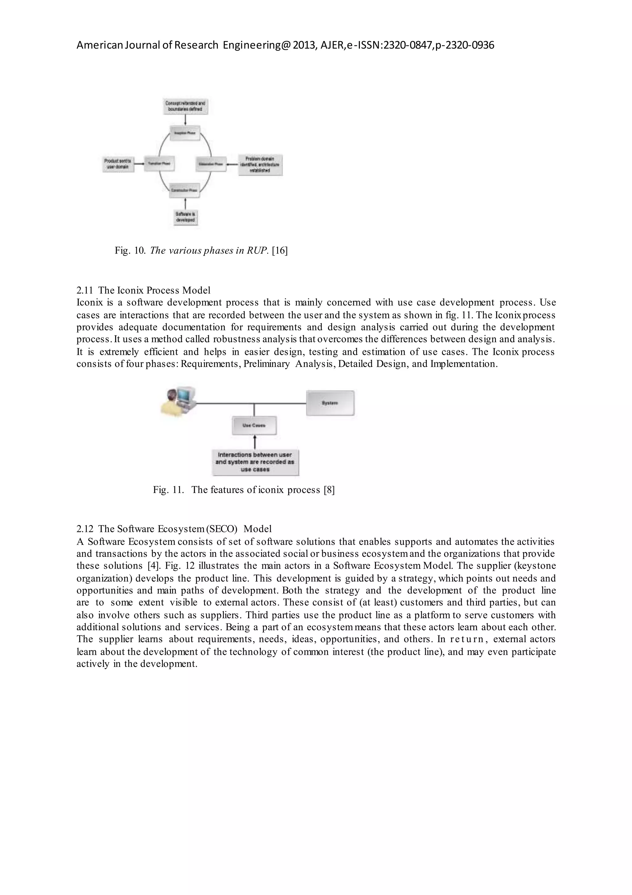 AmericanJournal of Research Engineering@2013, AJER,e-ISSN:2320-0847,p-2320-0936
Fig. 10. The various phases in RUP. [16]
2.11 The Iconix Process Model
Iconix is a software development process that is mainly concerned with use case development process. Use
cases are interactions that are recorded between the user and the system as shown in fig. 11. The Iconixprocess
provides adequate documentation for requirements and design analysis carried out during the development
process.It uses a method called robustness analysis that overcomes the differences between design and analysis.
It is extremely efficient and helps in easier design, testing and estimation of use cases. The Iconix process
consists of four phases: Requirements, Preliminary Analysis, Detailed Design, and Implementation.
Fig. 11. The features of iconix process [8]
2.12 The Software Ecosystem(SECO) Model
A Software Ecosystem consists of set of software solutions that enables supports and automates the activities
and transactions by the actors in the associated social or business ecosystemand the organizations that provide
these solutions [4]. Fig. 12 illustrates the main actors in a Software Ecosystem Model. The supplier (keystone
organization) develops the product line. This development is guided by a strategy, which points out needs and
opportunities and main paths of development. Both the strategy and the development of the product line
are to some extent visible to external actors. These consist of (at least) customers and third parties, but can
also involve others such as suppliers. Third parties use the product line as a platform to serve customers with
additional solutions and services. Being a part of an ecosystem means that these actors learn about each other.
The supplier learns about requirements, needs, ideas, opportunities, and others. In re t u rn , external actors
learn about the development of the technology of common interest (the product line), and may even participate
actively in the development.
 