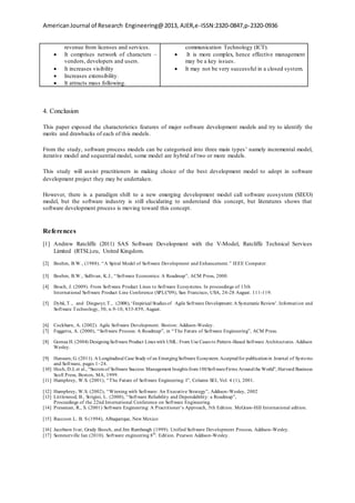 AmericanJournal of Research Engineering@2013, AJER,e-ISSN:2320-0847,p-2320-0936
revenue from licenses and services.
 It comprises network of characters –
vendors, developers and users.
 It increases visibility
 Increases extensibility.
 It attracts mass following.
communication Technology (ICT).
 It is more complex, hence effective management
may be a key issues.
 It may not be very successful in a closed system.
4. Conclusion
This paper exposed the characteristics features of major software development models and try to identify the
merits and drawbacks of each of this models.
From the study, software process models can be categorised into three main types’ namely incremental model,
iterative model and sequential model, some model are hybrid of two or more models.
This study will assist practitioners in making choice of the best development model to adopt in software
development project they may be undertaken.
However, there is a paradigm shift to a new emerging development model call software ecosystem (SECO)
model, but the software industry is still elucidating to understand this concept, but literatures shows that
software development process is moving toward this concept.
References
[1] Andrew Ratcliffe (2011) SAS Software Development with the V-Model, Ratcliffe Technical Services
Limited (RTSL).eu, United Kingdom.
[2] Boehm, B.W., (1988). “A Spiral Model of Software Development and Enhancement.” IEEE Computer.
[3] Boehm, B.W., Sullivan, K.J., “Software Economics: A Roadmap”, ACM Press, 2000.
[4] Bosch, J. (2009). From Software Product Lines to Software Ecosystems. In proceedings of 13th
International Software Product Line Conference (SPLC'09), San Francisco, USA, 24-28 August. 111-119.
[5] Dybå, T., and Dingsoyr, T., (2008), ‘Empirical Studies of Agile Software Development: A Systematic Review’. Information and
Software Technology, 50, n.9-10, 833-859, August.
[6] Cockburn, A. (2002). Agile Software Development. Boston: Addison-Wesley.
[7] Fuggetta, A. (2000), “Software Process: A Roadmap”, in “The Future of Software Engineering”, ACM Press.
[8] Gomaa H. (2004) DesigningSoftware Product Lines with UML: From Use Cases to Pattern-Based Software Architectures. Addison
Wesley.
[9] Hanssen, G. (2011). A Longitudinal Case Study of an EmergingSoftware Ecosystem. Acceptedfor publicationin Journal of Systems
and Software, pages 1–24.
[10] Hoch, D.J, et al., “Secrets of Software Success: Management Insights from100SoftwareFirms Aroundthe World”, Harvard Business
Scoll Press, Boston, MA, 1999.
[11] Humphrey, W.S. (2001), “The Future of Software Engineering: I”, Column SEI, Vol. 4 (1), 2001.
[12] Humphrey, W.S. (2002), “Winning with Software: An Executive Strategy”, Addison-Wesley, 2002
[13] Littlewood, B., Strigini, L. (2000), “Software Reliability and Dependability: a Roadmap”,
Proceedings of the 22nd International Conference on Software Engineering.
[14] Pressman, R., S. (2001) Software Engineering: A Practitioner’s Approach, 5th Edition. McGraw-Hill International edition.
[15] Raccoon L. B. S (1994), Albuquerque, New Mexico
[16] Jacobson Ivar, Grady Booch, and Jim Rumbaugh (1999). Unified Software Development Process, Addison-Wesley.
[17] Sommerville Ian (2010). Software engineering 8th
. Edition. Pearson Addison-Wesley.
 