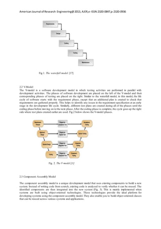 AmericanJournal of Research Engineering@2013, AJER,e-ISSN:2320-0847,p-2320-0936
Fig.1. The waterfall model. [17]
2.2 V-Model
The V-model is a software development model in which testing activities are performed in parallel with
development activities. The phases of software development are placed on the left of the V-model and their
corresponding phases of testing are placed on the right. Similar to the waterfall model, in this model, the life
cycle of software starts with the requirement phase, except that an additional plan is created to check that
requirements are gathered properly. This helps to identify any issues in the requirement specification at an early
stage in the development life cycle. Similarly, different test plans are created during all of the phases until the
coding phase before moving on to the next phase.After the coding phase is complete, the cycle goes up the right
side where test plans created earlier are used. Fig.2 below shows the V-model phases.
Fig. 2. The V-model.[1]
2.3 Component Assembly Model
The component assembly model is a unique development model that uses existing components to build a new
system. Instead of writing code from scratch, existing code is analysed to verify whether it can be reused. The
identified components are then integrated into the new system (Fig. 3). This is mainly implemented when
systems are built using object-oriented technologies. These technologies provide the ideal platform for
developing systems using the component assembly model. They also enable you to build object-oriented classes
that can be reused across various systems and applications.
 
