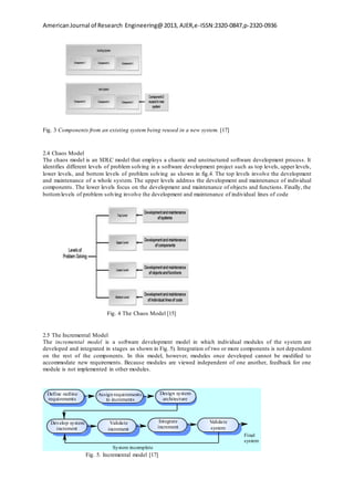 AmericanJournal of Research Engineering@2013, AJER,e-ISSN:2320-0847,p-2320-0936
Fig. 3 Components from an existing system being reused in a new system. [17]
2.4 Chaos Model
The chaos model is an SDLC model that employs a chaotic and unstructured software development process. It
identifies different levels of problem solving in a software development project such as top levels, upper levels,
lower levels, and bottom levels of problem solving as shown in fig.4. The top levels involve the development
and maintenance of a whole system. The upper levels address the development and maintenance of individual
components. The lower levels focus on the development and maintenance of objects and functions. Finally, the
bottomlevels of problem solving involve the development and maintenance of individual lines of code
Fig. 4 The Chaos Model [15]
2.5 The Incremental Model
The incremental model is a software development model in which individual modules of the system are
developed and integrated in stages as shown in Fig. 5). Integration of two or more components is not dependent
on the rest of the components. In this model, however, modules once developed cannot be modified to
accommodate new requirements. Because modules are viewed independent of one another, feedback for one
module is not implemented in other modules.
Validate
increment
Develop system
increment
Design system
architecture
Integrate
increment
Validate
system
Define outline
requirements
Assign requirements
to increments
System incomplete
Final
system
Fig. 5. Incremental model [17]
 
