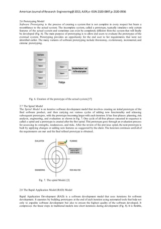 AmericanJournal of Research Engineering@2013, AJER,e-ISSN:2320-0847,p-2320-0936
2.6 Prototyping Model
Software Prototyping is the process of creating a system that is not complete in every respect but bears a
resemblance to the actual system. The incomplete system, called a prototype, typically simulates only certain
features of the actual system and sometimes can even be completely different from the system that will finally
be developed (Fig. 6). The main purpose of prototyping is to allow end users to evaluate the prototypes of the
eventual system. Prototyping provides an opportunity for the end user to list requirements that were not
identified earlier. The many variants of software prototyping include throwaway, evolutionary, incremental, and
extreme prototyping.
Fig. 6. Creation of the prototype of the actual system.[17]
2.7 The Spiral Model
The Spiral Model is an iterative software development model that involves creating an initial prototype of the
final software product, and then carrying out various cycles of adding new functionality and releasing
subsequent prototypes, with the prototype becoming larger with each iteration. It has four phases: planning, risk
analysis, engineering, and evaluation as shown in Fig. 7. One cycle of all four phases executed in sequence is
called a spiral and a prototype is created after the first spiral. This prototype goes through an evaluation process
for assessing its strengths, weaknesses, and risks. After the review of the previous spiral, the next prototype is
built by applying changes or adding new features as suggested by the client. The iteration continues until all of
the requirements are met and the final refined prototype is obtained.
Fig. 7. The spiral Model. [3]
2.8 The Rapid Application Model (RAD) Model
Rapid Application Development (RAD) is a software development model that uses iterations for software
development. It operates by building prototypes at the end of each iteration using automated tools that help not
only to expedite software development but also to ensure the highest quality of the software developed. It
compresses the linear steps in traditional models into short iterations during development (Fig. 8). It is flexible,
 