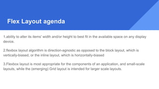 1.ability to alter its items' width and/or height to best fit in the available space on any display
device.
2.flexbox layout algorithm is direction-agnostic as opposed to the block layout, which is
vertically-biased, or the inline layout, which is horizontally-biased
3.Flexbox layout is most appropriate for the components of an application, and small-scale
layouts, while the (emerging) Grid layout is intended for larger scale layouts.
Flex Layout agenda
 