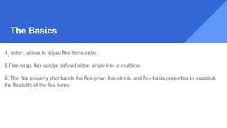 4. order , allows to adjust flex items order.
5.Flex-wrap, flex can be defined either single line or multiline.
6. The flex property shorthands the flex-grow, flex-shrink, and flex-basis properties to establish
the flexibility of the flex items.
The Basics
 