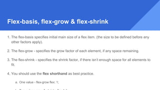 1. The flex-basis specifies initial main size of a flex item. (the size to be defined before any
other factors apply).
2. The flex-grow - specifies the grow factor of each element, if any space remaining.
3. The flex-shrink - specifies the shrink factor, if there isn’t enough space for all elements to
fit.
4. You should use the flex shorthand as best practice.
a. One value - flex-grow flex: 1;
Flex-basis, flex-grow & flex-shrink
 