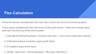 At first the browser calculate each item size, then it check the amount of remaining space.
If extra space available each item will receive its flex grow portion, if there isn’t enough space
each item will shrink by its flex shrink portion.
1. Calculate the Remaining Space: Container main size - ( sum of size of flex items baisias)
2. If Remaining Space is positive, apply growth factor.
3. If it negative apply shrink factor.
4. Growth: basis size + (remaining space * (flex-grow/ total flexs ))
Flex Calculation
 