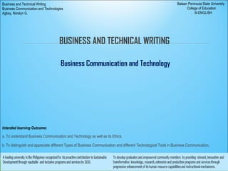 BUSINESS AND TECHNICAL WRITING
Business Communication and Technology
Intended learning Outcome:
a. To understand Business Communication and Technology as well as its Ethics.
b. To distinguish and appreciate different Types of Business Communication and different Technological Tools in Business Communication.
Bataan Peninsula State University
College of Education
. III-ENGLISH
Business and Technical Writing
Business Communication and Technologies
Agbay, Noralyn G.
 