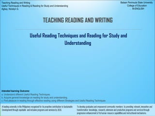TEACHING READING AND WRITING
Useful Reading Techniques and Reading for Study and
Understanding
Bataan Peninsula State University
College of Education
. III-ENGLISH
Teaching Reading and Writing
Useful Techniques in Reading & Reading for Study and Understanding
Agbay, Noralyn G.
Intended learning Outcome:
a. Understand different Useful Reading Techniques.
b. Acquire general knowledge on reading for study and understanding.
c. Find pleasure in reading through effective reading using different Strategies and Useful Reading Techniques
 