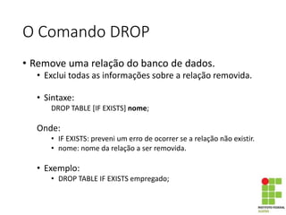 O Comando DROP
• Remove uma relação do banco de dados.
• Exclui todas as informações sobre a relação removida.
• Sintaxe:
DROP TABLE [IF EXISTS] nome;
Onde:
• IF EXISTS: preveni um erro de ocorrer se a relação não existir.
• nome: nome da relação a ser removida.
• Exemplo:
• DROP TABLE IF EXISTS empregado;
 