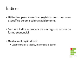 Índices
• Utilizados para encontrar registros com um valor
específico de uma coluna rapidamente.
• Sem um índice a procura de um registro ocorre de
forma sequencial.
• Qual a implicação disto?
• Quanto maior a tabela, maior será o custo.
 