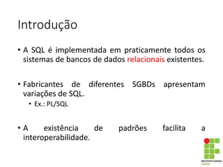 Introdução
• A SQL é implementada em praticamente todos os
sistemas de bancos de dados relacionais existentes.
• Fabricantes de diferentes SGBDs apresentam
variações de SQL.
• Ex.: PL/SQL
• A existência de padrões facilita a
interoperabilidade.
 