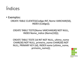 Índices
• Exemplos:
CREATE TABLE CLIENTES(Codigo INT, Nome VARCHAR(50),
INDEX (Codigo));
CREATE TABLE TESTE(Nome VARCHAR(40) NOT NULL,
INDEX Nome_indice (Nome(10)));
CREATE TABLE TESTE (id INT NOT NULL, ultimo_nome
CHAR(30) NOT NULL, primeiro_nome CHAR(30) NOT
NULL, PRIMARY KEY (id), INDEX nome (ultimo_nome,
primeiro_nome));
 