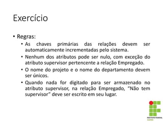 Exercício
• Regras:
• As chaves primárias das relações devem ser
automaticamente incrementadas pelo sistema.
• Nenhum dos atributos pode ser nulo, com exceção do
atributo supervisor pertencente a relação Empregado.
• O nome do projeto e o nome do departamento devem
ser únicos.
• Quando nada for digitado para ser armazenado no
atributo supervisor, na relação Empregado, “Não tem
supervisor” deve ser escrito em seu lugar.
 