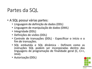 Partes da SQL
• A SQL possui várias partes:
• Linguagem de definição de dados (DDL)
• Linguagem de manipulação de dados (DML)
• Integridade (DDL)
• Definições de visões (DDL)
• Controle de transações (DDL) - Especificar o início e o
fim de transações.
• SQL embutida e SQL dinâmica - Definem como as
instruções SQL podem ser incorporadas dentro das
linguagens de programação de finalidade geral (C, C++,
Java).
• Autorização (DDL)
 