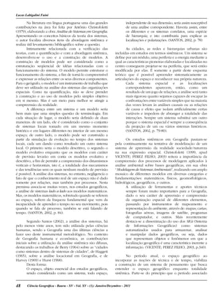 48 Ciência Geográﬁca - Bauru - XV - Vol. XV - (1): Janeiro/Dezembro - 2011
Lucas Labigalini Fuini
Na literatura em língua portuguesa uma das grandes
contribuições na área foi feita por Antônio Christofoletti
(1979), elaborando a obra Análise de Sistemas em Geografia.
Apresentando os conceitos básicos da teoria dos sistemas,
o autor focaliza diversos itens da abordagem sistêmica e
realiza útil levantamento bibliográfico sobre a questão.
Intimamente relacionada com a verificação das
teorias, com a quantificação e com a abordagem sistêmica,
desenvolveu-se o uso e a construção de modelos. A
construção de modelos pode ser considerada como a
estruturação seqüencial de idéias relacionadas com o
funcionamento do sistema. O modelo permite estruturar o
funcionamento do sistema, a fim de torná-lo compreensível
e expressar as relações entre os seus diversos componentes.
Para o geógrafo, o modelo é um instrumento de trabalho que
deve ser utilizado na análise dos sistemas das organizações
espaciais. Como na quantificação, não se deve prender
à construção e ao uso de modelos pelo simples objetivo
em si mesmo. Mas é um meio para melhor se atingir a
compreensão da realidade.
A diferença entre um sistema e um modelo seria
bem mais que uma simples questão de terminologia. Em
cada situação de lugar, o modelo seria definido de duas
maneiras: de um lado, ele é considerado como o conjunto
de sistemas locais tomado em um mesmo momento
histórico e em lugares diferentes no interior de um mesmo
espaço; de outro lado, o modelo pode ser construído a
partir da simulação da evolução no tempo dos sistemas
locais, cada um dando como resultado um outro sistema
local. O primeiro seria o modelo descritivo, o segundo o
modelo evolutivo enquanto que os modelos com caráter
de previsão levarão em conta os modelos evolutivo e
descritivo, a fim de permitir a compreensão dos dinamismos
verticais e horizontais, isto é, a totalidade dos mecanismos
e das tendências sem os quais nenhum modelo de previsão
é possível. A análise dos sistemas, no entanto, negligencia o
fato de que o conhecimento real de um espaço não é dado
somente por relações, mas também por processos. Nesta
premissa associa-se muitas vezes, nos estudos geográficos,
a análise de sistemas lado a lado aos modelos matemáticos.
Mas, os modelos matemáticos, sobretudo quando se referem
ao espaço, sofrem da fraqueza fundamental que vem da
incapacidade de aprender o tempo no seu movimento, pois
quando se fala de processo, também se está falando de
tempo. (SANTOS, 2002, p. 84).
Segundo Santos (2002), a análise dos sistemas, há
pelo menos vinte anos, tem sido utilizada pelas ciências
humanas, sendo a Geografia uma das últimas ciências a
fazer uso deste instrumental metodológico. No contexto
de Geografia humana e econômica, as contribuições
iniciais sobre a utilização da análise sistêmica são difusas,
destacando os trabalhos de Berry (1964) sobre as “cidades
como sistemas dentro de sistemas de cidades”, de Haggett
(1965), sobre a análise locacional em Geografia, e de
Harvey (1969) e Hurst (1968).
Desta forma:
O espaço, objeto essencial dos estudos geográficos,
sendo considerado como um sistema, todo espaço,
independente de sua dimensão, seria assim susceptível
de uma análise correspondente. Haveria assim, entre
os diferentes e os sistemas correlatos, uma espécie
de hierarquia; e isto contribuiria para explicar as
localizações e polarizações. (SANTOS, 2002, p. 78)
As cidades, as redes e hierarquias urbanas são
incluídas em estudos em termos sistêmicos. Um sistema se
define por um nódulo, uma periferia e a energia mediante a
qual as características pioneiras elaboradas e localizadas no
centro conseguem projetar-se na periferia, que será então
modificada por elas. É somente a partir deste esquema
teórico que é possível apreender sistematicamente as
articulações do espaço e reconhecer sua própria natureza.
Cada sistema espacial e as localizações
correspondentes aparecem, então, como um
resultado de um jogo de relações; a análise será tanto
mais rigorosa quanto sejamos capazes de escapar às
confrontações entre variáveis simples que na maioria
das vezes levam às análises causais ou as relações
de causa e efeito que isolam artificialmente certas
variáveis e impedem de abranger a totalidade das
interações. Sempre um sistema substitui um outro
porque o sistema espacial é sempre a conseqüência
da projeção de um ou vários sistemas históricos.
(SANTOS, 2002, p. 79-80).
Os estudos sistêmicos em Geografia pautam-se
pela continuamente na tentativa de modelização de um
sistema de apreensão da realidade sociedade/natureza
na sua expressão espacial. Christofoletti (1999, apud
VICENTE; PEREZ FILHO, 2003) reitera a importância da
compreensão dos processos de modelagem aplicados à
análise ambiental sobre bases geográficas, em sua obra
“Modelagem de Sistemas Ambientais”, realizando um amplo
mosaico de diferentes modelos em diversas categorias e
fundamentações: matemáticos, físicos, geomorfológicos,
hidrológicos, geográficos, e outros.
A utilização de ferramentas e aportes técnicos
sempre foram muito importantes para a Geografia,
dado o seu caráter de apreensão e compreensão
da organização espacial de diferentes elementos,
passando por instrumentos de mapeamento e
representação do ambiente, através de: mapas; cartas;
fotografias aéreas, imagens de satélite, programas
de computador, e outros. Mais recentemente
destaca-se a disseminação do uso dos SIGs (Sistema
de Informações Geográficas) como sistemas
automatizados usados para armazenar, analisar
e manipular dados geográficos, ou seja, dados
que representam objetos e fenômenos em que a
localização geográfica é uma característica inerente a
informação. (VICENTE; PEREZ FILHO, 2003, p.340).
No período atual, o espaço geográfico ao
incorporar as noções de técnica e de tempo, viabiliza
a construção de um sistema de pensamento que busca
entender o espaço geográfico enquanto totalidade
sistêmica. Parte-se do princípio que o período associado
 