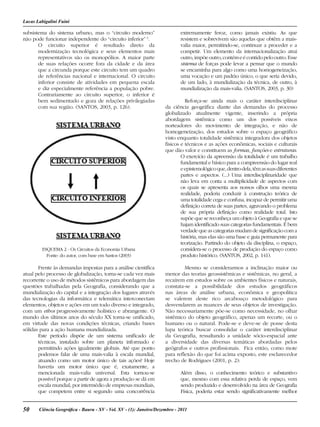 50 Ciência Geográﬁca - Bauru - XV - Vol. XV - (1): Janeiro/Dezembro - 2011
Lucas Labigalini Fuini
subsistema do sistema urbano, mas o “circuito moderno”
não pode funcionar independente do “circuito inferior” 3
.
O circuito superior é resultado direto da
modernização tecnológica e seus elementos mais
representativos são os monopólios. A maior parte
de suas relações ocorre fora da cidade e da área
que a circunda porque este circuito tem um quadro
de referências nacional e internacional. O circuito
inferior consiste de atividades em pequena escala
e diz especialmente referência a população pobre.
Contrariamente ao circuito superior, o inferior é
bem sedimentado e goza de relações privilegiadas
com sua região. (SANTOS, 2003, p. 126).
ESQUEMA 2 - Os Circuitos da Economia Urbana
Fonte: do autor, com base em Santos (2003)
Frente às demandas impostas para a análise científica
atual pelo processo de globalização, torna-se cada vez mais
recorrente o uso de métodos sistêmicos para abordagem das
questões trabalhadas pela Geografia, considerando que a
mundialização do capital e a integração dos lugares através
das tecnologias da informática e telemática interconectam
elementos, objetos e ações em um todo diverso e integrado,
com um ethos progressivamente holístico e abrangente. O
mundo dos últimos anos do século XX torna-se unificado,
em virtude das novas condições técnicas, criando bases
sólidas para a ação humana mundializada.
Este período dispõe de um sistema unificado de
técnicas, instalado sobre um planeta informado e
permitindo ações igualmente globais. Até que ponto
podemos falar de uma mais-valia à escala mundial,
atuando como um motor único de tais ações? Hoje
haveria um motor único que é, exatamente, a
mencionada mais-valia universal. Esta tornou-se
possível porque a partir de agora a produção se dá em
escala mundial, por intermédio de empresas mundiais,
que competem entre si segundo uma concorrência
extremamente feroz, como jamais existiu. As que
resistem e sobrevivem são aquelas que obtêm a mais-
valia maior, permitindo-se, continuar a proceder e a
competir. Um elemento da internacionalização atrai
outro,impõeoutro,contémeécontidopelooutro.Esse
sistema de forças pode levar a pensar que o mundo
se encaminha para algo como uma homogeneização,
uma vocação e um padrão único, o que seria devido,
de um lado, à mundialização da técnica, de outro, à
mundialização da mais-valia. (SANTOS, 2003, p. 30)
Reforça-se ainda mais o caráter interdisciplinar
da ciência geográfica diante das demandas do processo
globalizado atualmente vigente, inserindo a própria
abordagem sistêmica como um dos possíveis eixos
norteadores do movimento de integração, e não de
homogeneização, dos estudos sobre o espaço geográfico
visto enquanto totalidade sistêmica integradora dos objetos
físicos e técnicos e as ações econômicas, sociais e culturais
que dão valor e constituem as formas, funções e estruturas.
O exercício da apreensão da totalidade é um trabalho
fundamental e básico para a compreensão do lugar real
eepistemológicoque,dentrodela,têmassuasdiferentes
partes e aspectos. (...) Uma interdisciplinaridade que
não leva em conta a multiplicidade de aspectos com
os quais se apresenta aos nossos olhos uma mesma
realidade, poderia conduzir à construção teórica de
uma totalidade cega e confusa, incapaz de permitir uma
definição correta de suas partes, agravando o problema
de sua própria definição como realidade total. Isto
supõe que se reconheça um objeto à Geografia e que se
hajam identificado suas categorias fundamentais. É bem
verdade que as categorias mudam de significação com a
história, mas elas são uma base e guia permanente para
teorização. Partindo do objeto da disciplina, o espaço,
considera-se o processo de produção do espaço como
produto histórico. (SANTOS, 2002, p. 141).
Mesmo se considerarmos a inclinação maior ou
menor das teorias geossistêmicas e sistêmicas, no geral, a
recaírem em estudos sobre os ambientes físicos e naturais,
constata-se a possibilidade dos estudos geográficos
nas áreas de análise urbana, econômica e geopolítica
se valerem deste rico arcabouço metodológico para
desvendarem as nuances de seus objetos de investigação.
Não necessariamente põe-se como necessidade, no olhar
sistêmico do objeto geográfico, apenas um recorte, ou o
humano ou o natural. Pode-se e deve-se de posse desta
lupa teórica buscar consolidar o caráter interdisciplinar
da Geografia, ressaltando a unidade sócio-espacial ante
a diversidade das diversas temáticas abordadas pelos
geógrafos e outros profissionais. Fica então, como mote
para reflexão do que foi acima exposto, este esclarecedor
trecho de Rodrigues (2001, p. 2):
Além disso, o conhecimento teórico e substantivo
que, mesmo com essa relativa perda de espaço, vem
sendo produzido e desenvolvido na área de Geografia
Física, poderia estar sendo significativamente melhor
 
