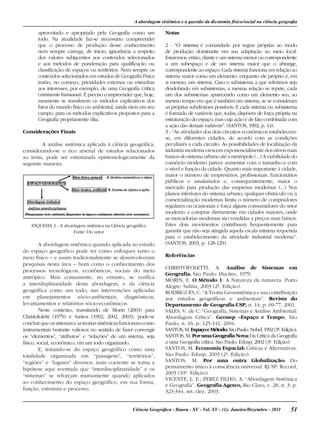 51Ciência Geográﬁca - Bauru - XV - Vol. XV - (1): Janeiro/Dezembro - 2011
aproveitado e apropriado pela Geografia como um
todo. Na atualidade faz-se necessário compreender
que o processo de produção desse conhecimento
nem sempre carrega, de início, ignorância a respeito
dos valores subjacentes aos conteúdos selecionados
e aos métodos de ponderação para qualificação ou
classificação de espaços ou territórios. Nem sempre os
conteúdos selecionados em estudos de Geografia Física
trarão, no começo, prioridades externas ou estranhas
aos interesses, por exemplo, de uma Geografia Crítica
(eminente humana). É preciso compreender que, hoje,
raramente se transferem os métodos explicativos dos
fatos do mundo físico ou ambiental, ainda úteis em seu
campo, para os métodos explicativos propostos para a
Geografia propriamente dita.
Considerações Finais
A análise sistêmica aplicada à ciência geográfica,
considerando-se o rico arsenal de estudos relacionados
ao tema, pode ser estruturada epistemologicamente da
seguinte maneira:
ESQUEMA 3 - A abordagem sistêmica na Ciência geográfica
Fonte: Do autor
A abordagem sistêmica quando aplicada ao estudo
do espaço geográfico pode ter como enfoques tanto o
meio físico – e assim tradicionalmente se desenvolveram
pesquisas nesta área – bom como o conhecimento dos
processos tecnológicos, econômicos, sociais do meio
antrópico. Mais comumente, no entanto, se verifica
a interdisplinaridade desta abordagem, e da ciência
geográfica como um todo, nas intervenções aplicadas
em planejamentos sócio-ambientais, diagnósticos,
levantamentos e relatórios sócio-econômicos.
Neste contexto, transitando de Morin (2003) para
Christofoletti (1979) e Santos (1992, 2002, 2003), pode-se
concluirqueossistemaseasteoriassistêmicasfuncionamcomo
instrumentais bastante valiosos no sentido de fazer convergir
os “elementos”, “atributos” e “relações” de um sistema, seja
físico, social, econômico, em um todo organizado.
E, tratando-se do espaço geográfico como uma
totalidade organizada em “paisagens”, “territórios”,
“regiões” e “lugares” diversos, mais coerente se torna a
hipótese aqui aventada que “interdisciplinaridade” e os
“sistemas” se reforçam mutuamente quando aplicados
ao conhecimento do espaço geográfico, em sua forma,
função, estrutura e processo.
Notas
2 - “O sistema é comandado por regras próprias ao modo
de produção dominante em sua adaptação ao meio local.
Estaremos, então, diante e um sistema menor ou correspondente
a um subespaço e de um sistema maior que o abrange,
correspondente ao espaço. Cada sistema funciona em relação ao
sistema maior como um elemento, enquanto ele próprio é, em
si mesmo, um sistema. Caso o subsistema a que referimos seja
desdobrado em subsistemas, a mesma relação se repete, cada
um dos subsistemas aparecendo como um elemento seu, ao
mesmo tempo em que é também um sistema, se se consideram
as próprias subdivisões possíveis. E cada sistema ou subsistema
é formado de variáveis que, todas, dispõem de força própria na
estruturação do espaço, mas cuja ação é de fato combinada com
a ação das demais variáveis”. (SANTOS, 1992, p. 14).
3 - “As atividades dos dois circuitos econômicos estabelecem-
se, em diferentes cidades, de acordo com as condições
peculiares a cada circuito. As possibilidades de localização da
indústria moderna crescem exponencialmente dos níveis mais
baixos do sistema urbano até a metrópole (...) A viabilidade do
comércio moderno parece aumentar com o tamanho e com
o nível e função da cidade. Quanto mais importante à cidade,
maior o número de empresários, profissionais, funcionários
públicos e assalariados e, consequentemente, maior o
mercado para produção das empresas modernas (...) Nos
planos inferiores do sistema urbano, qualquer obstáculo ou à
comercialização modernas limita o número de compradores
regulares ou ocasionais e força alguns consumidores do setor
moderno a comprar diretamente em cidades maiores, onde
as mercadorias modernas são vendidas a preços mais baixos.
Estes dois movimentos contribuem frequentemente para
garantir que não seja atingida aquela escala mínima requerida
para o estabelecimento da atividade industrial moderna”.
(SANTOS, 2003, p. 128-129).
Referências
CHRISTOFOLETTI, A. Análise de Sistemas em
Geografia. São Paulo: Hucitec, 1979.
MORIN, E. O Método 1: A Natureza da natureza. Porto
Alegre: Sulina, 2003 (2ª. Edição).
RODRIGUES, C. “A Teoria Geossistêmica e sua contribuição
aos estudos geográficos e ambientais”. Revista do
Departamento de Geografia-USP, n. 14, p. 69-77, 2001.
SALES, V. de C. “Geografia, Sistemas e Análise Ambiental:
Abordagem Crítica”. Geousp –Espaço e Tempo, São
Paulo, n. 16, p. 125-141, 2004.
SANTOS,M.EspaçoeMétodo.SãoPaulo:Nobel,1992(3ª.Edição).
SANTOS, M. PorumaGeografiaNova:Da Crítica da Geografia
a uma Geografia crítica. São Paulo: Edusp, 2002 (3ª. Edição).
SANTOS, M. Economia Espacial: Críticas e Alternativas.
São Paulo: Edusp, 2003 (2ª. Edição).
SANTOS, M. Por uma outra Globalização: Do
pensamento único à consciência universal. RJ/SP: Record,
2003 (10ª. Edição).
VICENTE, L. E.; PEREZ FILHO, A. “Abordagem Sistêmica
e Geografia”. Geografia-Ageteo, Rio Claro, v. 28, n. 3, p.
323-344, set./dez. 2003.
A abordagem sistêmica e a questão da dicotomia físico/social na ciência geograﬁa
 