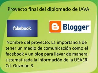 Proyecto final del diplomado de IAVA
Nombre del proyecto: La importancia de
tener un medio de comunicación como el
facebook y un blog para llevar de manera
sistematizada la información de la USAER
Cd. Guzmán 3.
 