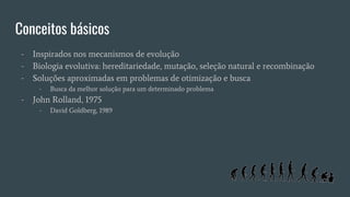 Conceitos básicos
- Inspirados nos mecanismos de evolução
- Biologia evolutiva: hereditariedade, mutação, seleção natural e recombinação
- Soluções aproximadas em problemas de otimização e busca
- Busca da melhor solução para um determinado problema
- John Rolland, 1975
- David Goldberg, 1989
 