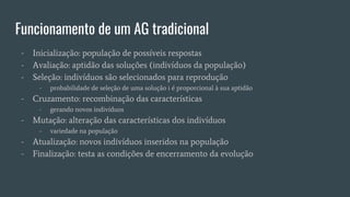 Funcionamento de um AG tradicional
- Inicialização: população de possíveis respostas
- Avaliação: aptidão das soluções (indivíduos da população)
- Seleção: indivíduos são selecionados para reprodução
- probabilidade de seleção de uma solução i é proporcional à sua aptidão
- Cruzamento: recombinação das características
- gerando novos indivíduos
- Mutação: alteração das características dos indivíduos
- variedade na população
- Atualização: novos indivíduos inseridos na população
- Finalização: testa as condições de encerramento da evolução
 