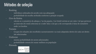 - Ranking
- indivíduos ordenados de acordo com sua adequação
- probabilidade de escolha atribuída conforme a posição ocupada
- Giro da Roleta
- calcula-se o somatório da adequa¸c˜ao da popula¸c˜ao (total) sorteia-se um valor i tal que pertence
ao intervalo [0; total] seleciona-se o indiv´ıduo x tal que a ele corresponda à faixa do somatório
onde i se localiza
- Torneio
- Grupos de soluções são escolhidos sucessivamente e as mais adaptadas dentro de cada um destes
são selecionadas
- Uniforme
- mesma probabilidade de serem selecionados
- probabilidade remota de causar melhora na população
- Fórmula
Métodos de seleção
 
