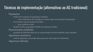 Técnicas de implementação (alternativas ao AG tradicional)
- Populações
- Estado fixo: tamanho da população constante
- novos indivíduos são inseridos e os menos aptos são retirados da população
- Incremental: número pequeno de filhos
- pais; randômico; pior
- Modelo de ilhas: população dividida em conjunto de ilhas
- Representação poliplóide
- genótipo do indivíduo deixa de ser representado na forma haplóide (mais utilizada)
- Algoritmos meméticos
- nível de adaptação aumentado após passar por uma etapa de refinamento
- Algoritmos híbridos
 