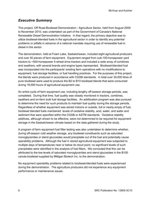 McVicar and Kutcher


Executive Summary

This project, Off Road Biodiesel Demonstration - Agriculture Sector, held from August 2009
to November 2010, was undertaken as part of the Government of Canada's National
Renewable Diesel Demonstration Initiative. In that regard, the primary objective was to
utilize biodiesel-blended fuels in the agricultural sector in order to identify any potential
problems or pitfalls in advance of a national mandate requiring use of renewable fuel in
diesel in the sector.

The demonstration, held at Foam Lake, Saskatchewan, included eight agricultural producers
and over 50 pieces of farm equipment. Equipment ranged from sub-100-horsepower yard
tractors to ~500-horsepower 4-wheel drive tractors and included a wide array of combines
and swathers, with several brands and engine types represented. Biodiesel-blended fuel
was incorporated into the participants' existing farm operations with no modifications to
equipment, fuel storage facilities, or fuel handling practices. For the purposes of this project,
the blends were produced in accordance with CGSB standards. In total over 30,000 litres of
pure biodiesel were used to produce the B2 to B10 biodiesel blends that were consumed
during 18,000 hours of agricultural equipment use.

An entire cycle of farm equipment use, including lengthy off-season storage periods, was
completed. During that time, fuel quality was closely monitored in tractors, combines,
swathers and on-farm bulk fuel storage facilities. An additization program was also pursued
to determine the need for such products to maintain fuel quality during the storage periods.
Regardless of whether equipment was stored indoors or outside, full or nearly empty of fuel,
biodiesel blended fuels maintained levels of oxidative stability, acid, water, and water and
sediment that were specified within the CGSB or ASTM standards. Oxidative stability
additives, although shown to be effective, were not determined to be required for equipment
storage in the Saskatchewan climate based on the data gathered during the study.

A program of farm equipment fuel filter testing was also undertaken to determine whether,
during off-season cold weather storage, any biodiesel constituents such as saturated
monoglycerides or sterol glucosides would precipitate out of the fuel and potentially cause
operability problems. Although the fuel in stored agricultural equipment was subjected to
multiple days of temperatures near or below its cloud point, no significant levels of such
precipitates were identified in the analysis of fuel filters. We concluded that this can be
attributed to the low levels of saturated monoglycerides and sterol glucosides in the B100
canola biodiesel supplied by Milligan Biotech Inc. to the demonstration.

No equipment operability problems related to biodiesel-blended fuels were experienced
during the demonstration. The agriculture producers did not experience any equipment
performance or maintenance issues.




6                                                               SRC Publication No. 12805-3C10
 