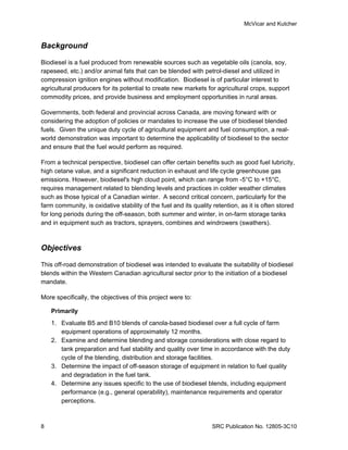 McVicar and Kutcher


Background

Biodiesel is a fuel produced from renewable sources such as vegetable oils (canola, soy,
rapeseed, etc.) and/or animal fats that can be blended with petrol-diesel and utilized in
compression ignition engines without modification. Biodiesel is of particular interest to
agricultural producers for its potential to create new markets for agricultural crops, support
commodity prices, and provide business and employment opportunities in rural areas.

Governments, both federal and provincial across Canada, are moving forward with or
considering the adoption of policies or mandates to increase the use of biodiesel blended
fuels. Given the unique duty cycle of agricultural equipment and fuel consumption, a real-
world demonstration was important to determine the applicability of biodiesel to the sector
and ensure that the fuel would perform as required.

From a technical perspective, biodiesel can offer certain benefits such as good fuel lubricity,
high cetane value, and a significant reduction in exhaust and life cycle greenhouse gas
emissions. However, biodiesel's high cloud point, which can range from -5°C to +15°C,
requires management related to blending levels and practices in colder weather climates
such as those typical of a Canadian winter. A second critical concern, particularly for the
farm community, is oxidative stability of the fuel and its quality retention, as it is often stored
for long periods during the off-season, both summer and winter, in on-farm storage tanks
and in equipment such as tractors, sprayers, combines and windrowers (swathers).



Objectives

This off-road demonstration of biodiesel was intended to evaluate the suitability of biodiesel
blends within the Western Canadian agricultural sector prior to the initiation of a biodiesel
mandate.

More specifically, the objectives of this project were to:

    Primarily
    1. Evaluate B5 and B10 blends of canola-based biodiesel over a full cycle of farm
       equipment operations of approximately 12 months.
    2. Examine and determine blending and storage considerations with close regard to
       tank preparation and fuel stability and quality over time in accordance with the duty
       cycle of the blending, distribution and storage facilities.
    3. Determine the impact of off-season storage of equipment in relation to fuel quality
       and degradation in the fuel tank.
    4. Determine any issues specific to the use of biodiesel blends, including equipment
       performance (e.g., general operability), maintenance requirements and operator
       perceptions.



8                                                                 SRC Publication No. 12805-3C10
 