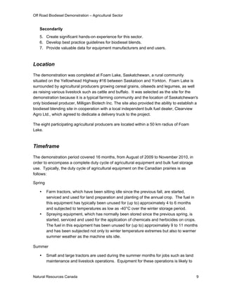 Off Road Biodiesel Demonstration – Agricultural Sector


   Secondarily
   5. Create significant hands-on experience for this sector.
   6. Develop best practice guidelines for biodiesel blends.
   7. Provide valuable data for equipment manufacturers and end users.



Location

The demonstration was completed at Foam Lake, Saskatchewan, a rural community
situated on the Yellowhead Highway #16 between Saskatoon and Yorkton. Foam Lake is
surrounded by agricultural producers growing cereal grains, oilseeds and legumes, as well
as raising various livestock such as cattle and buffalo. It was selected as the site for the
demonstration because it is a typical farming community and the location of Saskatchewan's
only biodiesel producer, Milligan Biotech Inc. The site also provided the ability to establish a
biodiesel blending site in cooperation with a local independent bulk fuel dealer, Clearview
Agro Ltd., which agreed to dedicate a delivery truck to the project.

The eight participating agricultural producers are located within a 50 km radius of Foam
Lake.



Timeframe

The demonstration period covered 16 months, from August of 2009 to November 2010, in
order to encompass a complete duty cycle of agricultural equipment and bulk fuel storage
use. Typically, the duty cycle of agricultural equipment on the Canadian prairies is as
follows:

Spring

        Farm tractors, which have been sitting idle since the previous fall, are started,
         serviced and used for land preparation and planting of the annual crop. The fuel in
         this equipment has typically been unused for (up to) approximately 4 to 6 months
         and subjected to temperatures as low as -40°C over the winter storage period.
        Spraying equipment, which has normally been stored since the previous spring, is
         started, serviced and used for the application of chemicals and herbicides on crops.
         The fuel in this equipment has been unused for (up to) approximately 9 to 11 months
         and has been subjected not only to winter temperature extremes but also to warmer
         summer weather as the machine sits idle.

Summer

        Small and large tractors are used during the summer months for jobs such as land
         maintenance and livestock operations. Equipment for these operations is likely to


Natural Resources Canada                                                                       9
 