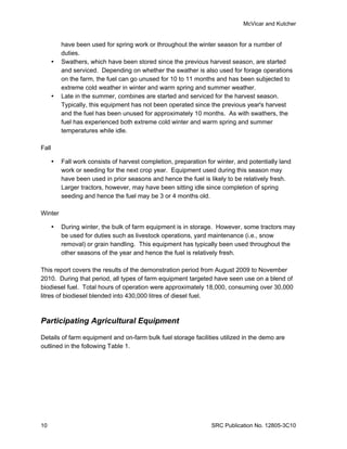 McVicar and Kutcher


           have been used for spring work or throughout the winter season for a number of
           duties.
          Swathers, which have been stored since the previous harvest season, are started
           and serviced. Depending on whether the swather is also used for forage operations
           on the farm, the fuel can go unused for 10 to 11 months and has been subjected to
           extreme cold weather in winter and warm spring and summer weather.
          Late in the summer, combines are started and serviced for the harvest season.
           Typically, this equipment has not been operated since the previous year's harvest
           and the fuel has been unused for approximately 10 months. As with swathers, the
           fuel has experienced both extreme cold winter and warm spring and summer
           temperatures while idle.

Fall

          Fall work consists of harvest completion, preparation for winter, and potentially land
           work or seeding for the next crop year. Equipment used during this season may
           have been used in prior seasons and hence the fuel is likely to be relatively fresh.
           Larger tractors, however, may have been sitting idle since completion of spring
           seeding and hence the fuel may be 3 or 4 months old.

Winter

          During winter, the bulk of farm equipment is in storage. However, some tractors may
           be used for duties such as livestock operations, yard maintenance (i.e., snow
           removal) or grain handling. This equipment has typically been used throughout the
           other seasons of the year and hence the fuel is relatively fresh.

This report covers the results of the demonstration period from August 2009 to November
2010. During that period, all types of farm equipment targeted have seen use on a blend of
biodiesel fuel. Total hours of operation were approximately 18,000, consuming over 30,000
litres of biodiesel blended into 430,000 litres of diesel fuel.



Participating Agricultural Equipment

Details of farm equipment and on-farm bulk fuel storage facilities utilized in the demo are
outlined in the following Table 1.




10                                                                 SRC Publication No. 12805-3C10
 