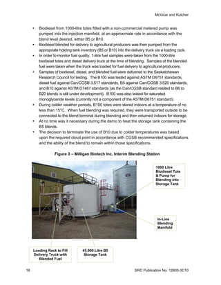 McVicar and Kutcher


        Biodiesel from 1000-litre totes fitted with a non-commercial metered pump was
         pumped into the injection manifold, at an approximate rate in accordance with the
         blend level desired, either B5 or B10.
        Biodiesel blended for delivery to agricultural producers was then pumped from the
         appropriate holding tank inventory (B5 or B10) into the delivery truck via a loading rack.
        In order to monitor fuel quality, 1-litre fuel samples were taken from the 1000-litre
         biodiesel totes and diesel delivery truck at the time of blending. Samples of the blended
         fuel were taken when the truck was loaded for fuel delivery to agricultural producers.
        Samples of biodiesel, diesel, and blended fuel were delivered to the Saskatchewan
         Research Council for testing. The B100 was tested against ASTM D6751 standards,
         diesel fuel against Can/CGSB 3.517 standards, B5 against Can/CGSB 3.520 standards,
         and B10 against ASTM D7467 standards (as the Can/CGSB standard related to B6 to
         B20 blends is still under development). B100 was also tested for saturated
         monoglyceride levels (currently not a component of the ASTM D6751 standard).
        During colder weather periods, B100 totes were stored indoors at a temperature of no
         less than 15°C. When fuel blending was required, they were transported outside to be
         connected to the blend terminal during blending and then returned indoors for storage.
        At no time was it necessary during the demo to heat the storage tank containing the
         B5 blends.
        The decision to terminate the use of B10 due to colder temperatures was based
         upon the required cloud point in accordance with CGSB recommended specifications
         and the ability of the blend to remain within those specifications.

                  Figure 3 – Milligan Biotech Inc. Interim Blending Station


                                                                               1000 Litre
                                                                               Biodiesel Tote
                                                                               & Pump for
                                                                               Blending into
                                                                               Storage Tank




                                                                                In-Line
                                                                                Blending
                                                                                Manifold




     Loading Rack to Fill          45,000 Litre B5
     Delivery Truck with            Storage Tank
        Blended Fuel


16                                                                SRC Publication No. 12805-3C10
 