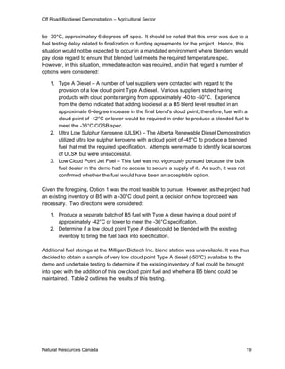 Off Road Biodiesel Demonstration – Agricultural Sector


be -30°C, approximately 6 degrees off-spec. It should be noted that this error was due to a
fuel testing delay related to finalization of funding agreements for the project. Hence, this
situation would not be expected to occur in a mandated environment where blenders would
pay close regard to ensure that blended fuel meets the required temperature spec.
However, in this situation, immediate action was required, and in that regard a number of
options were considered:

   1. Type A Diesel – A number of fuel suppliers were contacted with regard to the
      provision of a low cloud point Type A diesel. Various suppliers stated having
      products with cloud points ranging from approximately -40 to -50°C. Experience
      from the demo indicated that adding biodiesel at a B5 blend level resulted in an
      approximate 6-degree increase in the final blend's cloud point; therefore, fuel with a
      cloud point of -42°C or lower would be required in order to produce a blended fuel to
      meet the -36°C CGSB spec.
   2. Ultra Low Sulphur Kerosene (ULSK) – The Alberta Renewable Diesel Demonstration
      utilized ultra low sulphur kerosene with a cloud point of -45°C to produce a blended
      fuel that met the required specification. Attempts were made to identify local sources
      of ULSK but were unsuccessful.
   3. Low Cloud Point Jet Fuel – This fuel was not vigorously pursued because the bulk
      fuel dealer in the demo had no access to secure a supply of it. As such, it was not
      confirmed whether the fuel would have been an acceptable option.

Given the foregoing, Option 1 was the most feasible to pursue. However, as the project had
an existing inventory of B5 with a -30°C cloud point, a decision on how to proceed was
necessary. Two directions were considered:

   1. Produce a separate batch of B5 fuel with Type A diesel having a cloud point of
      approximately -42°C or lower to meet the -36°C specification.
   2. Determine if a low cloud point Type A diesel could be blended with the existing
      inventory to bring the fuel back into specification.

Additional fuel storage at the Milligan Biotech Inc. blend station was unavailable. It was thus
decided to obtain a sample of very low cloud point Type A diesel (-50°C) available to the
demo and undertake testing to determine if the existing inventory of fuel could be brought
into spec with the addition of this low cloud point fuel and whether a B5 blend could be
maintained. Table 2 outlines the results of this testing.




Natural Resources Canada                                                                     19
 