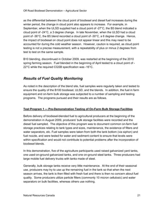 Off Road Biodiesel Demonstration – Agricultural Sector


as the differential between the cloud point of biodiesel and diesel fuel increases during the
winter period, the change in cloud point also appears to increase. For example, in
September, when the ULSD supplied had a cloud point of -27°C, the B5 blend indicated a
cloud point of -24°C, a 3 degree change. In late November, when the ULSD had a cloud
point of -36°C, the B5 blend recorded a cloud point of -30°C, a 6 degree change. Hence,
the impact of biodiesel on cloud point does not appear linear and this may need to be
accounted for during the cold weather season. However, caution is required, as cloud point
testing is not a precise measurement, with a repeatability of plus or minus 2 degrees from
test to test on the same sample.

B10 blending, discontinued in October 2009, was restarted at the beginning of the 2010
spring farming season. Fuel blended in the beginning of April tested to a cloud point of -
22°C while the required CGSB specification was -16°C.



Results of Fuel Quality Monitoring

As noted in the description of the blend site, fuel samples were regularly taken and tested to
ensure the quality of the B100 biodiesel, ULSD, and the blends. In addition, the fuel in farm
equipment and on-farm bulk storage was subjected to a number of sampling and testing
programs. The programs pursued and their results are as follows.


Test Program 1 -– Pre-Demonstration Testing of On-Farm Bulk Storage Facilities

Before delivery of biodiesel-blended fuel to agricultural producers at the beginning of the
demonstration in August 2009, producers' bulk storage facilities were recorded and the
diesel fuel sampled. The objective of this program was to document common on-farm fuel
storage practices relating to tank types and sizes, maintenance, the existence of filters and
water separators, etc. Fuel samples were taken from both the tank bottom (via siphon) and
fuel nozzle, and were tested for water and sediment content to ensure that levels were
within specification and would not contribute to potential problems after the incorporation of
biodiesel blends.

In this demonstration, five of the agriculture participants used raised galvanized yard tanks,
one used on-ground galvanized tanks, and one on-ground steel tanks. Three producers had
large mobile fuel delivery trucks with tanks made of steel.

Generally, bulk storage tanks receive very little maintenance. At the end of their seasonal
use, producers may try to use up the remaining fuel in the tank so that when the next
season arrives, the tank is then filled with fresh fuel and there is then no concern about fuel
quality. Some producers utilize particle filters (commonly 10 micron cellulosic) and water
separators on bulk facilities, whereas others use nothing.



Natural Resources Canada                                                                      21
 