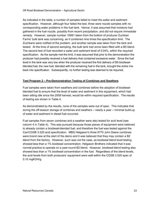 Off Road Biodiesel Demonstration – Agricultural Sector


As indicated in the table, a number of samples failed to meet the water and sediment
specification. However, although four failed the test, three were nozzle samples with no
corresponding water problems in the fuel tank. Hence, it was assumed that moisture had
gathered in the fuel nozzle, possibly from recent precipitation, and did not require immediate
remedy. However, sample number 16991 taken from the bottom of producer Zuchkan
Farms’ bulk tank was concerning, as it contained nine times the specification limit. The
Zuchkans were notified of the problem, and another sample was taken from the tank and
tested. At the time of second sampling, the bulk tank had since been filled with a B5 blend.
The second test of fuel recorded a water and sediment level of 0.04%, within the required
specification. As the sample met the limit, it was assumed that prior to the demonstration the
producer had possibly received a fuel delivery that contained excessive water. Since the fuel
level in the tank was very low when the producer received the first delivery of B5 biodiesel-
blended fuel, the new fuel, blended with the remaining fuel in the tank, brought the entire mix
back into specification. Subsequently, no further testing was deemed to be required.


Test Program 2 – Pre-Demonstration Testing of Combines and Swathers

Fuel samples were taken from swathers and combines before the adoption of biodiesel-
blended fuel to ensure that the level of water and sediment in this equipment, which had
been sitting idle since the 2008 harvest, would be within required specification. The results
of testing are shown in Table 4.

As demonstrated by the results, none of the samples were out of spec. This indicates that
during the off-season storage of combines and swathers – nearly a year – minimal build-up
of water and sediment in diesel fuel occurred.

Fuel samples from seven combines and a swather were also tested for acid level (see
column 4 in Table 4). This was pursued because those pieces of equipment were believed
to already contain a biodiesel-blended fuel, and therefore the fuel was tested against the
Can/CGSB 3.520 acid specification. MBG Helgason's three 9770 John Deere combines
were brand new at the start of the demo and it was believed that they may contain a B2
blend from the factory. However, such was not the case, as biodiesel blend level testing
showed less than a 1% biodiesel concentration. Helgason Brothers indicated that it was
normal practice to operate on a year-round B2 blend. However, biodiesel blend testing also
showed less than a 1% biodiesel concentration in the fuel. Regardless of the blend levels,
the acid levels from both producers’ equipment were well within the CGSB 3.520 spec of
0.10 mgKOH/g.




Natural Resources Canada                                                                     23
 