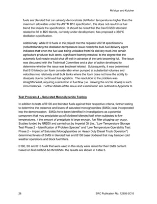 McVicar and Kutcher


     fuels are blended that can already demonstrate distillation temperatures higher than the
     maximum allowable under the ASTM B10 specification, this does not result in a fuel
     blend that meets the specification. It should be noted that the Can/CGSB standard
     related to B6 to B20 blends, currently under development, has proposed a 360°C
     distillation specification.

     Additionally, while B10 fuels in the project met the required ASTM specifications
     (notwithstanding the distillation temperature issue noted) the bulk fuel delivery agent
     indicated that when the fuel was being unloaded from his delivery truck into certain
     agriculture producer bulk tanks, significant foaming resulted, to the degree that the
     automatic fuel nozzle would shut off well in advance of the tank becoming full. The issue
     was discussed with the Technical Committee and a plan of action developed to
     determine whether the issue was biodiesel related. Subsequently, it was determined
     that B10 blends can foam considerably when pumped at substantial volumes and
     velocities into relatively small bulk tanks where the foam does not have the ability to
     dissipate due to continued fuel agitation. The resolution to the problem was
     straightforward, requiring a reduction in fuel flow (i.e., slowing the nozzle down) in such
     circumstances. Further details of the issue and examination are outlined in Appendix B.


Test Program 4 – Saturated Monoglyceride Testing

In addition to tests of B100 and blended fuels against their respective criteria, further testing
to determine the presence and levels of saturated monoglycerides (SMGs) was incorporated
into the demonstration. SMGs have been identified in investigations as a potential
component that may precipitate out of biodiesel-blended fuel when subjected to low
temperatures. If the amount of precipitate is large enough, fuel filter plugging can occur.
Studies funded by NRDDI and carried out by Imperial Oil (i.e., “Low Temperature Storage
Test Phase 2 – Identification of Problem Species" and “Low Temperature Operability Test:
Phase 2 – Impact of Saturated Monoglycerides on Heavy Duty Diesel Truck Operation")
determined levels of SMG in blended fuel and B100 base biodiesel that may hamper cold
weather operations and block fuel filters.

B100, B5 and B10 fuels that were used in this study were tested for their SMG content.
Based on test method ASTM D6584, the results are shown in Table 5.




26                                                              SRC Publication No. 12805-3C10
 