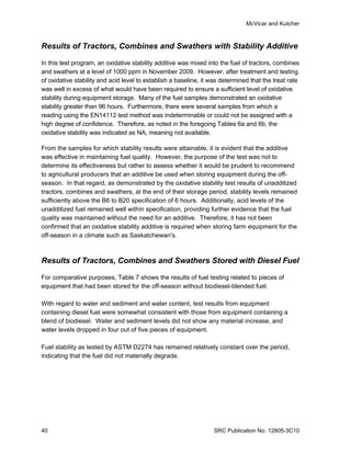 McVicar and Kutcher



Results of Tractors, Combines and Swathers with Stability Additive

In this test program, an oxidative stability additive was mixed into the fuel of tractors, combines
and swathers at a level of 1000 ppm in November 2009. However, after treatment and testing
of oxidative stability and acid level to establish a baseline, it was determined that the treat rate
was well in excess of what would have been required to ensure a sufficient level of oxidative
stability during equipment storage. Many of the fuel samples demonstrated an oxidative
stability greater than 96 hours. Furthermore, there were several samples from which a
reading using the EN14112 test method was indeterminable or could not be assigned with a
high degree of confidence. Therefore, as noted in the foregoing Tables 6a and 6b, the
oxidative stability was indicated as NA, meaning not available.

From the samples for which stability results were attainable, it is evident that the additive
was effective in maintaining fuel quality. However, the purpose of the test was not to
determine its effectiveness but rather to assess whether it would be prudent to recommend
to agricultural producers that an additive be used when storing equipment during the off-
season. In that regard, as demonstrated by the oxidative stability test results of unadditized
tractors, combines and swathers, at the end of their storage period, stability levels remained
sufficiently above the B6 to B20 specification of 6 hours. Additionally, acid levels of the
unadditized fuel remained well within specification, providing further evidence that the fuel
quality was maintained without the need for an additive. Therefore, it has not been
confirmed that an oxidative stability additive is required when storing farm equipment for the
off-season in a climate such as Saskatchewan's.



Results of Tractors, Combines and Swathers Stored with Diesel Fuel

For comparative purposes, Table 7 shows the results of fuel testing related to pieces of
equipment that had been stored for the off-season without biodiesel-blended fuel.

With regard to water and sediment and water content, test results from equipment
containing diesel fuel were somewhat consistent with those from equipment containing a
blend of biodiesel. Water and sediment levels did not show any material increase, and
water levels dropped in four out of five pieces of equipment.

Fuel stability as tested by ASTM D2274 has remained relatively constant over the period,
indicating that the fuel did not materially degrade.




40                                                                SRC Publication No. 12805-3C10
 