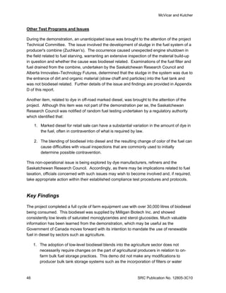 McVicar and Kutcher


Other Test Programs and Issues

During the demonstration, an unanticipated issue was brought to the attention of the project
Technical Committee. The issue involved the development of sludge in the fuel system of a
producer's combine (Zuchkan’s). The occurrence caused unexpected engine shutdown in
the field related to fuel starving, warranting an extensive inspection of the material build-up
in question and whether the cause was biodiesel related. Examinations of the fuel filter and
fuel drained from the combine, undertaken by the Saskatchewan Research Council and
Alberta Innovates–Technology Futures, determined that the sludge in the system was due to
the entrance of dirt and organic material (straw chaff and particles) into the fuel tank and
was not biodiesel related. Further details of the issue and findings are provided in Appendix
D of this report.

Another item, related to dye in off-road marked diesel, was brought to the attention of the
project. Although this item was not part of the demonstration per se, the Saskatchewan
Research Council was notified of random fuel testing undertaken by a regulatory authority
which identified that:

     1. Marked diesel for retail sale can have a substantial variation in the amount of dye in
        the fuel, often in contravention of what is required by law.

     2. The blending of biodiesel into diesel and the resulting change of color of the fuel can
        cause difficulties with visual inspections that are commonly used to initially
        determine possible contravention.

This non-operational issue is being explored by dye manufacturers, refiners and the
Saskatchewan Research Council. Accordingly, as there may be implications related to fuel
taxation, officials concerned with such issues may wish to become involved and, if required,
take appropriate action within their established compliance test procedures and protocols.



Key Findings

The project completed a full cycle of farm equipment use with over 30,000 litres of biodiesel
being consumed. This biodiesel was supplied by Milligan Biotech Inc. and showed
consistently low levels of saturated monoglycerides and sterol glucosides. Much valuable
information has been learned from the demonstration, which may be useful as the
Government of Canada moves forward with its intention to mandate the use of renewable
fuel in diesel by sectors such as agriculture.

     1. The adoption of low-level biodiesel blends into the agriculture sector does not
        necessarily require changes on the part of agricultural producers in relation to on-
        farm bulk fuel storage practices. This demo did not make any modifications to
        producer bulk tank storage systems such as the incorporation of filters or water


46                                                              SRC Publication No. 12805-3C10
 