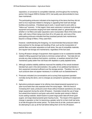 Off Road Biodiesel Demonstration – Agricultural Sector


       separators, or conversion to compatible materials; and throughout the monitoring
       period, from August 2009 to October 2010, fuel quality was demonstrated to have
       been maintained.

       The participating producers indicated at the beginning of the demo that they did not
       wish to incur expenses related to changing or upgrading their bulk fuel storage
       facilities and practices. If biodiesel was to work, it would need to work within a
       "status quo" scenario. In that regard, there were variances in producer bulk storage
       equipment and practices ranging from tank materials (steel vs. galvanized) to
       whether or not filters and water separators were incorporated. Most of the tanks were
       older, with many of them being more than 20 or 30 years old, and none of the
       participating producers indicated that they practised periodic tank maintenance
       beyond a change of filters, if they used them.

       However, notwithstanding the foregoing, it is recommended that producers follow
       best practices for the storage and handling of fuel, such as the incorporation of
       particle filters and water separators on bulk tanks, the use of compatible materials,
       and regular fuel storage and maintenance, regardless of the fuel used.

   2. During off-season storage of equipment, there appears to be no substantive benefits
      related to filling equipment fuel tanks to minimize contact with air. Test data did not
      provide any clear evidence that tractors, combines, or swathers stored full of fuel
      maintained quality better than did those with depleted or partly depleted tanks.

   3. Although oxidative stability additives improved the stability of the canola biodiesel-
      blended fuel used in this demonstration, the quality of non-additized fuel blends in
      farm equipment remained sufficient over the storage periods. Therefore, the use of
      such products does not appear necessary in a climate such as Saskatchewan's.

   4. Producers indicated (via conversations and a survey) that equipment operated
      normally during the demo, and no changes as compared to operating on diesel were
      noted.

   5. Agriculture producers appear to be utilizing more diesel-powered equipment on a
      year-round basis than was expected when the study began. With the trend of
      increasing farm sizes, producers (even those without livestock operations) are using
      larger equipment during the winter off-season. Examples include the use of large
      four-wheel drive tractors to pull grain carts which transfer grain stored in fields to
      trucks waiting roadside; diesel tractors to power large power take-off driven grain
      augers; and large diesel-powered grain-hauling trucks. The impact of this apparent
      change in operation is that it is becoming a greater rarity for on-farm bulk fuel tanks
      to sit idle throughout the winter period. For tanks that do sit idle, producers seem to
      be attempting to use up all the fuel before letting them sit for the off-season.



Natural Resources Canada                                                                       47
 