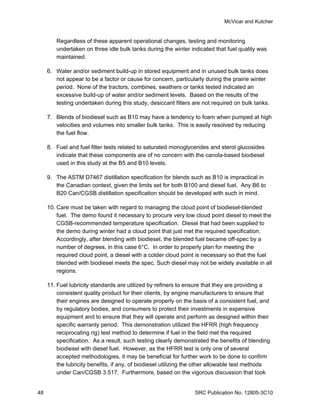 McVicar and Kutcher


        Regardless of these apparent operational changes, testing and monitoring
        undertaken on three idle bulk tanks during the winter indicated that fuel quality was
        maintained.

     6. Water and/or sediment build-up in stored equipment and in unused bulk tanks does
        not appear to be a factor or cause for concern, particularly during the prairie winter
        period. None of the tractors, combines, swathers or tanks tested indicated an
        excessive build-up of water and/or sediment levels. Based on the results of the
        testing undertaken during this study, desiccant filters are not required on bulk tanks.

     7. Blends of biodiesel such as B10 may have a tendency to foam when pumped at high
        velocities and volumes into smaller bulk tanks. This is easily resolved by reducing
        the fuel flow.

     8. Fuel and fuel filter tests related to saturated monoglycerides and sterol glucosides
        indicate that these components are of no concern with the canola-based biodiesel
        used in this study at the B5 and B10 levels.

     9. The ASTM D7467 distillation specification for blends such as B10 is impractical in
        the Canadian context, given the limits set for both B100 and diesel fuel. Any B6 to
        B20 Can/CGSB distillation specification should be developed with such in mind.

     10. Care must be taken with regard to managing the cloud point of biodiesel-blended
         fuel. The demo found it necessary to procure very low cloud point diesel to meet the
         CGSB-recommended temperature specification. Diesel that had been supplied to
         the demo during winter had a cloud point that just met the required specification.
         Accordingly, after blending with biodiesel, the blended fuel became off-spec by a
         number of degrees, in this case 6°C. In order to properly plan for meeting the
         required cloud point, a diesel with a colder cloud point is necessary so that the fuel
         blended with biodiesel meets the spec. Such diesel may not be widely available in all
         regions.

     11. Fuel lubricity standards are utilized by refiners to ensure that they are providing a
         consistent quality product for their clients, by engine manufacturers to ensure that
         their engines are designed to operate properly on the basis of a consistent fuel, and
         by regulatory bodies, and consumers to protect their investments in expensive
         equipment and to ensure that they will operate and perform as designed within their
         specific warranty period. This demonstration utilized the HFRR (high frequency
         reciprocating rig) test method to determine if fuel in the field met the required
         specification. As a result, such testing clearly demonstrated the benefits of blending
         biodiesel with diesel fuel. However, as the HFRR test is only one of several
         accepted methodologies, it may be beneficial for further work to be done to confirm
         the lubricity benefits, if any, of biodiesel utilizing the other allowable test methods
         under Can/CGSB 3.517. Furthermore, based on the vigorous discussion that took


48                                                               SRC Publication No. 12805-3C10
 