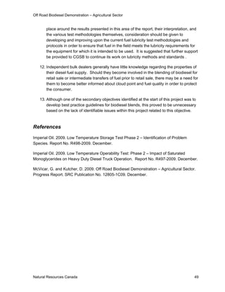 Off Road Biodiesel Demonstration – Agricultural Sector


       place around the results presented in this area of the report, their interpretation, and
       the various test methodologies themselves, consideration should be given to
       developing and improving upon the current fuel lubricity test methodologies and
       protocols in order to ensure that fuel in the field meets the lubricity requirements for
       the equipment for which it is intended to be used. It is suggested that further support
       be provided to CGSB to continue its work on lubricity methods and standards .

   12. Independent bulk dealers generally have little knowledge regarding the properties of
       their diesel fuel supply. Should they become involved in the blending of biodiesel for
       retail sale or intermediate transfers of fuel prior to retail sale, there may be a need for
       them to become better informed about cloud point and fuel quality in order to protect
       the consumer.

   13. Although one of the secondary objectives identified at the start of this project was to
       develop best practice guidelines for biodiesel blends, this proved to be unnecessary
       based on the lack of identifiable issues within this project related to this objective.



References

Imperial Oil. 2009. Low Temperature Storage Test Phase 2 – Identification of Problem
Species. Report No. R498-2009. December.

Imperial Oil. 2009. Low Temperature Operability Test: Phase 2 – Impact of Saturated
Monoglycerides on Heavy Duty Diesel Truck Operation. Report No. R497-2009. December.

McVicar, G. and Kutcher, D. 2009. Off Road Biodiesel Demonstration – Agricultural Sector.
Progress Report. SRC Publication No. 12805-1C09. December.




Natural Resources Canada                                                                       49
 