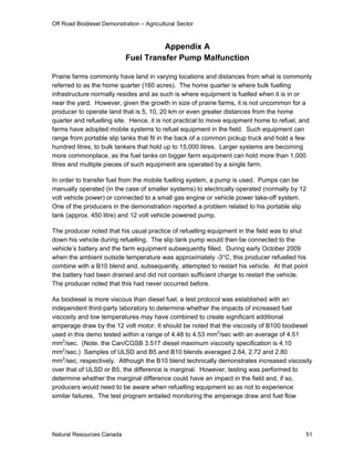 Off Road Biodiesel Demonstration – Agricultural Sector



                                      Appendix A
                            Fuel Transfer Pump Malfunction

Prairie farms commonly have land in varying locations and distances from what is commonly
referred to as the home quarter (160 acres). The home quarter is where bulk fuelling
infrastructure normally resides and as such is where equipment is fuelled when it is in or
near the yard. However, given the growth in size of prairie farms, it is not uncommon for a
producer to operate land that is 5, 10, 20 km or even greater distances from the home
quarter and refuelling site. Hence, it is not practical to move equipment home to refuel, and
farms have adopted mobile systems to refuel equipment in the field. Such equipment can
range from portable slip tanks that fit in the back of a common pickup truck and hold a few
hundred litres, to bulk tankers that hold up to 15,000 litres. Larger systems are becoming
more commonplace, as the fuel tanks on bigger farm equipment can hold more than 1,000
litres and multiple pieces of such equipment are operated by a single farm.

In order to transfer fuel from the mobile fuelling system, a pump is used. Pumps can be
manually operated (in the case of smaller systems) to electrically operated (normally by 12
volt vehicle power) or connected to a small gas engine or vehicle power take-off system.
One of the producers in the demonstration reported a problem related to his portable slip
tank (approx. 450 litre) and 12 volt vehicle powered pump.

The producer noted that his usual practice of refuelling equipment in the field was to shut
down his vehicle during refuelling. The slip tank pump would then be connected to the
vehicle’s battery and the farm equipment subsequently filled. During early October 2009
when the ambient outside temperature was approximately -3°C, this producer refuelled his
combine with a B10 blend and, subsequently, attempted to restart his vehicle. At that point
the battery had been drained and did not contain sufficient charge to restart the vehicle.
The producer noted that this had never occurred before.

As biodiesel is more viscous than diesel fuel, a test protocol was established with an
independent third-party laboratory to determine whether the impacts of increased fuel
viscosity and low temperatures may have combined to create significant additional
amperage draw by the 12 volt motor. It should be noted that the viscosity of B100 biodiesel
used in this demo tested within a range of 4.48 to 4.53 mm2/sec with an average of 4.51
mm2/sec. (Note. the Can/CGSB 3.517 diesel maximum viscosity specification is 4.10
mm2/sec.) Samples of ULSD and B5 and B10 blends averaged 2.64, 2.72 and 2.80
mm2/sec, respectively. Although the B10 blend technically demonstrates increased viscosity
over that of ULSD or B5, the difference is marginal. However, testing was performed to
determine whether the marginal difference could have an impact in the field and, if so,
producers would need to be aware when refuelling equipment so as not to experience
similar failures. The test program entailed monitoring the amperage draw and fuel flow




Natural Resources Canada                                                                  51
 
