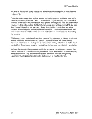McVicar and Kutcher


volumes on the slip tank pump with B5 and B10 blends at fuel temperature intervals from
+15 to -20°C.

The test program was unable to show a direct correlation between amperage draw and/or
fuel flow and blend percentage. As B10 biodiesel has a higher viscosity than B5, there is
potential for it to cause the pump to both draw greater amperage and have reduced fuel flow
volume. Testing did indicate a slightly higher amperage draw while pumping B10, but also
demonstrated higher fuel flow volumes. Hence, testing did not conclude in a practical
situation, that any negative impact would be experienced. The overall drawdown on a 12
volt vehicle battery should be similar between the two blends over the course of refuelling
the combine.

Officials performing the tests indicated that the pump did not appear to operate in a normal
manner during the testing procedure. Hence, it is suspected that the excess battery
drawdown was related to a faulty pump or weak vehicle battery rather than to the biodiesel-
blended fuel. More testing would be required in order to draw a more definitive conclusion.

It should also be noted that discussions with slip tank pump manufacturers indicated that
there is potential for increased amperage draw due to cold weather and increased viscosity
related to biodiesel. They recommend that users leave their vehicle running during
equipment refuelling so as to not draw the battery down to insufficient levels.




52                                                            SRC Publication No. 12805-3C10
 